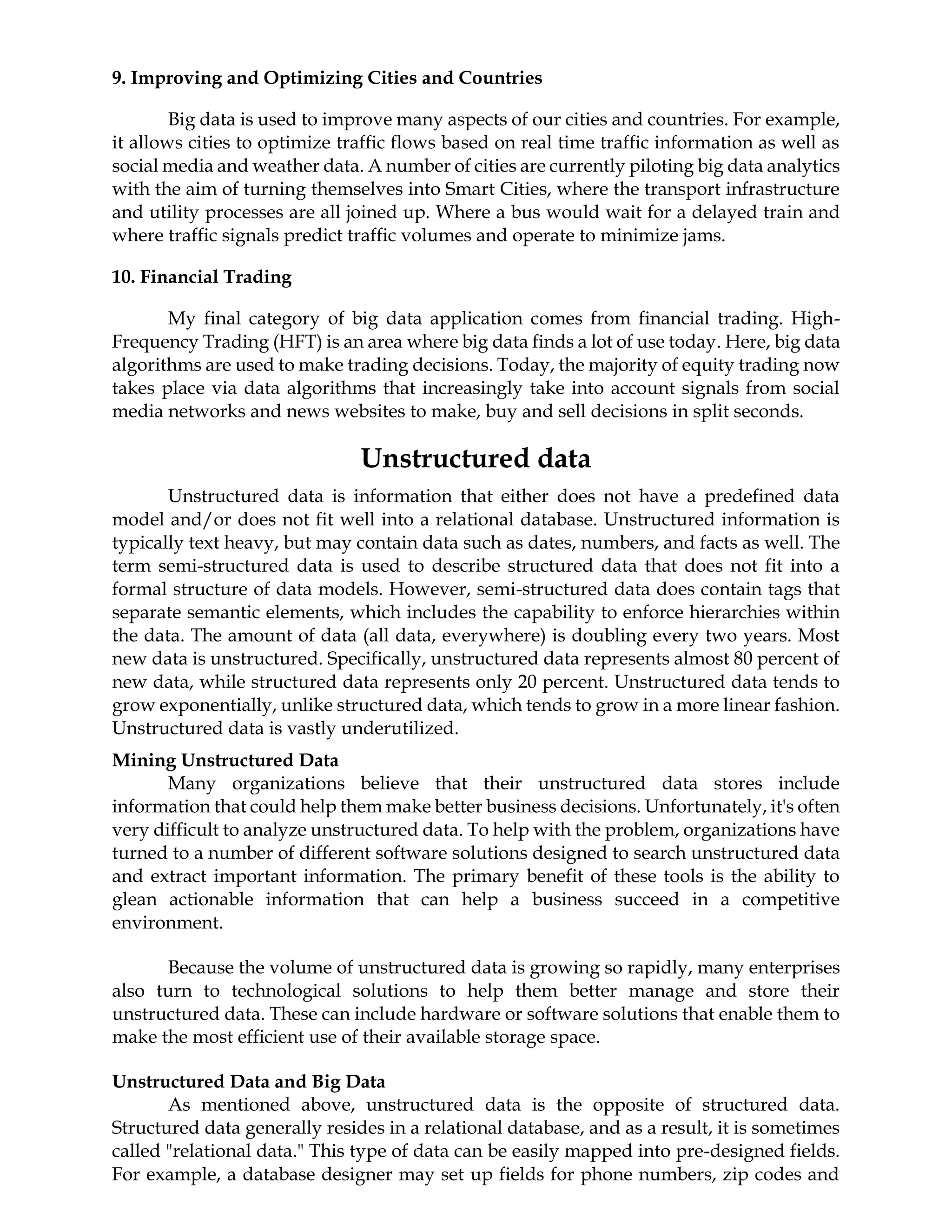 9. Improving and Optimizing Cities and Countries
Big data is used to improve many aspects of our cities and countries. For example,
it allows cities to optimize traffic flows based on real time traffic information as well as
social media and weather data. A number of cities are currently piloting big data analytics
with the aim of turning themselves into Smart Cities, where the transport infrastructure
and utility processes are all joined up. Where a bus would wait for a delayed train and
where traffic signals predict traffic volumes and operate to minimize jams.
10. Financial Trading
My final category of big data application comes from financial trading. High-
Frequency Trading (HFT) is an area where big data finds a lot of use today. Here, big data
algorithms are used to make trading decisions. Today, the majority of equity trading now
takes place via data algorithms that increasingly take into account signals from social
media networks and news websites to make, buy and sell decisions in split seconds.
Unstructured data
Unstructured data is information that either does not have a predefined data
model and/or does not fit well into a relational database. Unstructured information is
typically text heavy, but may contain data such as dates, numbers, and facts as well. The
term semi-structured data is used to describe structured data that does not fit into a
formal structure of data models. However, semi-structured data does contain tags that
separate semantic elements, which includes the capability to enforce hierarchies within
the data. The amount of data (all data, everywhere) is doubling every two years. Most
new data is unstructured. Specifically, unstructured data represents almost 80 percent of
new data, while structured data represents only 20 percent. Unstructured data tends to
grow exponentially, unlike structured data, which tends to grow in a more linear fashion.
Unstructured data is vastly underutilized.
Mining Unstructured Data
Many organizations believe that their unstructured data stores include
information that could help them make better business decisions. Unfortunately, it's often
very difficult to analyze unstructured data. To help with the problem, organizations have
turned to a number of different software solutions designed to search unstructured data
and extract important information. The primary benefit of these tools is the ability to
glean actionable information that can help a business succeed in a competitive
environment.
Because the volume of unstructured data is growing so rapidly, many enterprises
also turn to technological solutions to help them better manage and store their
unstructured data. These can include hardware or software solutions that enable them to
make the most efficient use of their available storage space.
Unstructured Data and Big Data
As mentioned above, unstructured data is the opposite of structured data.
Structured data generally resides in a relational database, and as a result, it is sometimes
called "relational data." This type of data can be easily mapped into pre-designed fields.
For example, a database designer may set up fields for phone numbers, zip codes and
 