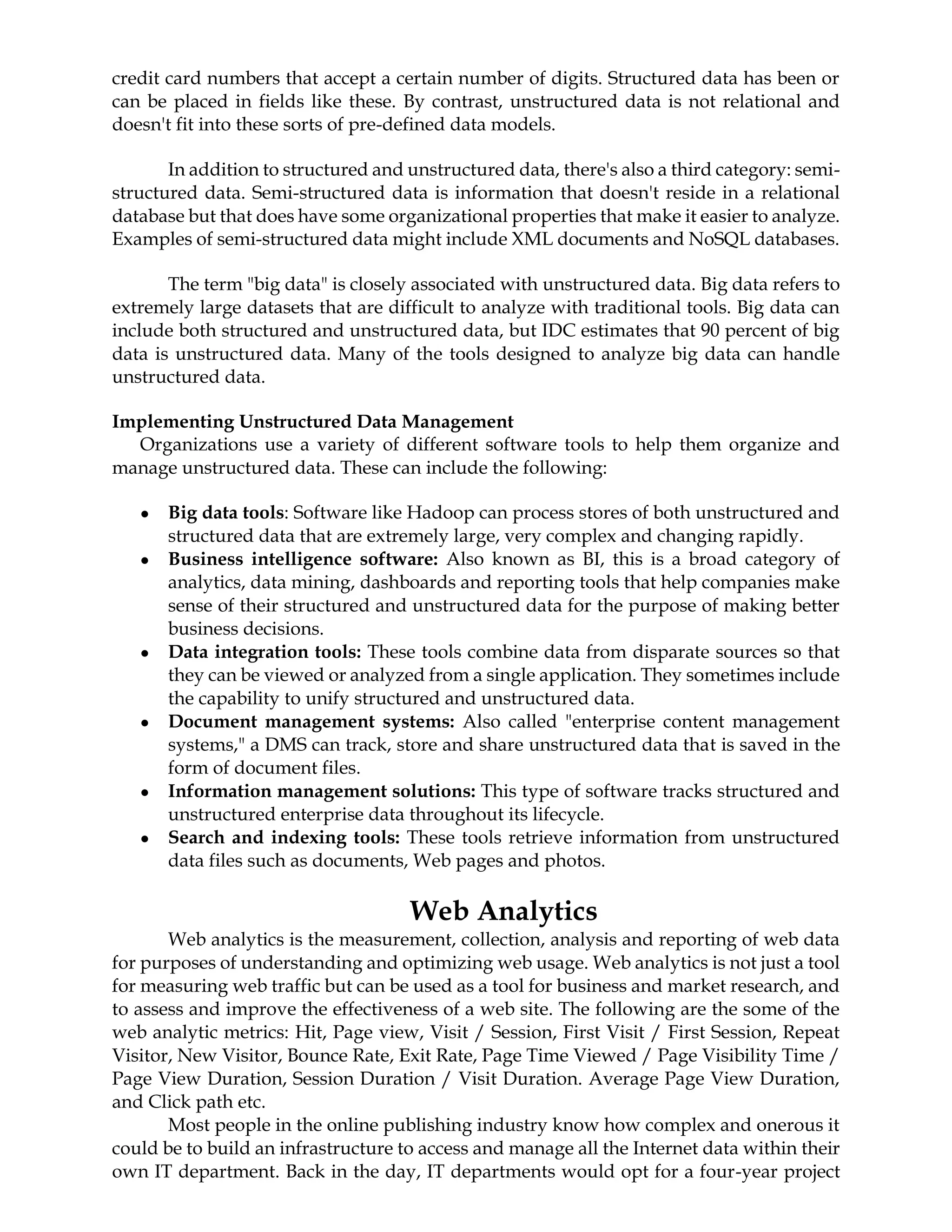 credit card numbers that accept a certain number of digits. Structured data has been or
can be placed in fields like these. By contrast, unstructured data is not relational and
doesn't fit into these sorts of pre-defined data models.
In addition to structured and unstructured data, there's also a third category: semi-
structured data. Semi-structured data is information that doesn't reside in a relational
database but that does have some organizational properties that make it easier to analyze.
Examples of semi-structured data might include XML documents and NoSQL databases.
The term "big data" is closely associated with unstructured data. Big data refers to
extremely large datasets that are difficult to analyze with traditional tools. Big data can
include both structured and unstructured data, but IDC estimates that 90 percent of big
data is unstructured data. Many of the tools designed to analyze big data can handle
unstructured data.
Implementing Unstructured Data Management
Organizations use a variety of different software tools to help them organize and
manage unstructured data. These can include the following:
● Big data tools: Software like Hadoop can process stores of both unstructured and
structured data that are extremely large, very complex and changing rapidly.
● Business intelligence software: Also known as BI, this is a broad category of
analytics, data mining, dashboards and reporting tools that help companies make
sense of their structured and unstructured data for the purpose of making better
business decisions.
● Data integration tools: These tools combine data from disparate sources so that
they can be viewed or analyzed from a single application. They sometimes include
the capability to unify structured and unstructured data.
● Document management systems: Also called "enterprise content management
systems," a DMS can track, store and share unstructured data that is saved in the
form of document files.
● Information management solutions: This type of software tracks structured and
unstructured enterprise data throughout its lifecycle.
● Search and indexing tools: These tools retrieve information from unstructured
data files such as documents, Web pages and photos.
Web Analytics
Web analytics is the measurement, collection, analysis and reporting of web data
for purposes of understanding and optimizing web usage. Web analytics is not just a tool
for measuring web traffic but can be used as a tool for business and market research, and
to assess and improve the effectiveness of a web site. The following are the some of the
web analytic metrics: Hit, Page view, Visit / Session, First Visit / First Session, Repeat
Visitor, New Visitor, Bounce Rate, Exit Rate, Page Time Viewed / Page Visibility Time /
Page View Duration, Session Duration / Visit Duration. Average Page View Duration,
and Click path etc.
Most people in the online publishing industry know how complex and onerous it
could be to build an infrastructure to access and manage all the Internet data within their
own IT department. Back in the day, IT departments would opt for a four-year project
 