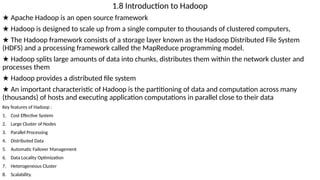 1.8 Introduction to Hadoop
★ Apache Hadoop is an open source framework
★ Hadoop is designed to scale up from a single computer to thousands of clustered computers,
★ The Hadoop framework consists of a storage layer known as the Hadoop Distributed File System
(HDFS) and a processing framework called the MapReduce programming model.
★ Hadoop splits large amounts of data into chunks, distributes them within the network cluster and
processes them
★ Hadoop provides a distributed file system
★ An important characteristic of Hadoop is the partitioning of data and computation across many
(thousands) of hosts and executing application computations in parallel close to their data
Key features of Hadoop :
1. Cost Effective System
2. Large Cluster of Nodes
3. Parallel Processing
4. Distributed Data
5. Automatic Failover Management
6. Data Locality Optimization
7. Heterogeneous Cluster
8. Scalability.
 