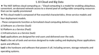 1.10 Cloud and Big Data
★ The NIST defines cloud computing as : "Cloud computing is a model for enabling ubiquitous,
convenient, on-demand network access to a shared pool of configurable computing resources
that can be rapidly provisioned
★ This cloud model is composed of five essential characteristics, three service models and
four deployment models.
. These components function as formalized cloud computing delivery models:
a) Software as a Service (SaaS)
b) Platform as a Service (PaaS)
c) Infrastructure as a Service (IaaS)
SaaS applications are designed for end-users and delivered over the web.
PaaS is the set of tools and services designed to make coding and deploying those applications
quick and efficient.
IaaS is the hardware and software that powers it all, including servers, storage networks and
operating systems.
 
