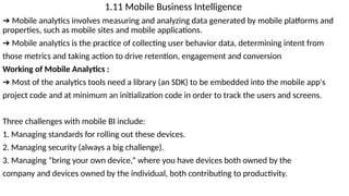 1.11 Mobile Business Intelligence
➔ Mobile analytics involves measuring and analyzing data generated by mobile platforms and
properties, such as mobile sites and mobile applications.
➔ Mobile analytics is the practice of collecting user behavior data, determining intent from
those metrics and taking action to drive retention, engagement and conversion
Working of Mobile Analytics :
➔ Most of the analytics tools need a library (an SDK) to be embedded into the mobile app's
project code and at minimum an initialization code in order to track the users and screens.
Three challenges with mobile BI include:
1. Managing standards for rolling out these devices.
2. Managing security (always a big challenge).
3. Managing “bring your own device,” where you have devices both owned by the
company and devices owned by the individual, both contributing to productivity.
 
