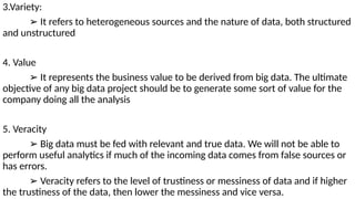 3.Variety:
➢ It refers to heterogeneous sources and the nature of data, both structured
and unstructured
4. Value
➢ It represents the business value to be derived from big data. The ultimate
objective of any big data project should be to generate some sort of value for the
company doing all the analysis
5. Veracity
➢ Big data must be fed with relevant and true data. We will not be able to
perform useful analytics if much of the incoming data comes from false sources or
has errors.
➢ Veracity refers to the level of trustiness or messiness of data and if higher
the trustiness of the data, then lower the messiness and vice versa.
 