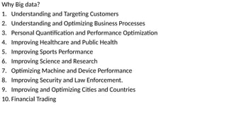 Why Big data?
1. Understanding and Targeting Customers
2. Understanding and Optimizing Business Processes
3. Personal Quantification and Performance Optimization
4. Improving Healthcare and Public Health
5. Improving Sports Performance
6. Improving Science and Research
7. Optimizing Machine and Device Performance
8. Improving Security and Law Enforcement.
9. Improving and Optimizing Cities and Countries
10. Financial Trading
 