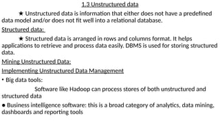 1.3 Unstructured data
★ Unstructured data is information that either does not have a predefined
data model and/or does not fit well into a relational database.
Structured data:
★ Structured data is arranged in rows and columns format. It helps
applications to retrieve and process data easily. DBMS is used for storing structured
data.
Mining Unstructured Data:
Implementing Unstructured Data Management
• Big data tools:
Software like Hadoop can process stores of both unstructured and
structured data
● Business intelligence software: this is a broad category of analytics, data mining,
dashboards and reporting tools
 