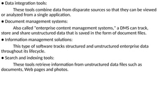 ● Data integration tools:
These tools combine data from disparate sources so that they can be viewed
or analyzed from a single application.
● Document management systems:
Also called "enterprise content management systems," a DMS can track,
store and share unstructured data that is saved in the form of document files.
● Information management solutions:
This type of software tracks structured and unstructured enterprise data
throughout its lifecycle.
● Search and indexing tools:
These tools retrieve information from unstructured data files such as
documents, Web pages and photos.
 
