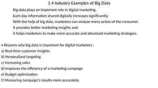 1.4 Industry Examples of Big Data
Big data plays an important role in digital marketing.
Each day information shared digitally increases significantly.
With the help of big data, marketers can analyze every action of the consumer.
It provides better marketing insights and
it helps marketers to make more accurate and advanced marketing strategies.
• Reasons why big data is important for digital marketers :
a) Real-time customer insights
b) Personalized targeting
c) Increasing sales
d) Improves the efficiency of a marketing campaign
e) Budget optimization
f) Measuring campaign's results more accurately.
 