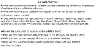 1.5 Web Analytics
★ Web analytics is the measurement, collection, analysis and reporting of web data for purposes
of understanding and optimizing web usage.
★ Web analytics is not just a tool for measuring web traffic but can be used as a tool for
business and market research
★ web analytic metrics: Hit, Page view, Visit / Session, First Visit / First Session, Repeat Visitor,
New Visitor, Bounce Rate, Exit Rate, Page Time Viewed / Page Visibility Time / Page View
Duration, Session Duration / Visit Duration. Average Page View Duration, and Click path etc.
Why use big data tools to analyse web analytics data?
• It tells you how your customers actually behave (in lots of detail), and how that varies
• It tells you how customers engage with you via your website / webapp
• It tells you how customers and prospective customers engage with your different
marketing campaigns
 