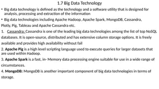 1.7 Big Data Technology
• Big data technology is defined as the technology and a software utility that is designed for
analysis, processing and extraction of the information
• Big data technologies including Apache Hadoop, Apache Spark, MongoDB, Cassandra,
Plotly, Pig, Tableau and Apache Cassandra etc.
1. Cassandra: Cassandra is one of the leading big data technologies among the list of top NoSQL
databases. It is open-source, distributed and has extensive column storage options. It is freely
available and provides high availability without fail
2. Apache Pig is a high level scripting language used to execute queries for larger datasets that
are used within Hadoop.
3. Apache Spark is a fast, in- Memory data processing engine suitable for use in a wide range of
circumstances.
4. MongoDB: MongoDB is another important component of big data technologies in terms of
storage.
 
