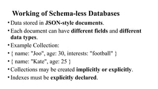 Working of Schema-less Databases
•Data stored in JSON-style documents.
•Each document can have different fields and different
data types.
•Example Collection:
•{ name: "Joo", age: 30, interests: "football" }
•{ name: "Kate", age: 25 }
•Collections may be created implicitly or explicitly.
•Indexes must be explicitly declared.
 