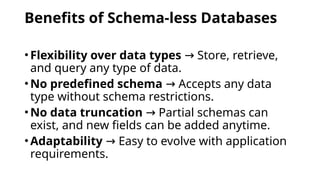 Benefits of Schema-less Databases
•Flexibility over data types Store, retrieve,
→
and query any type of data.
•No predefined schema Accepts any data
→
type without schema restrictions.
•No data truncation Partial schemas can
→
exist, and new fields can be added anytime.
•Adaptability Easy to evolve with application
→
requirements.
 