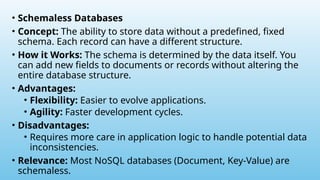 • Schemaless Databases
• Concept: The ability to store data without a predefined, fixed
schema. Each record can have a different structure.
• How it Works: The schema is determined by the data itself. You
can add new fields to documents or records without altering the
entire database structure.
• Advantages:
• Flexibility: Easier to evolve applications.
• Agility: Faster development cycles.
• Disadvantages:
• Requires more care in application logic to handle potential data
inconsistencies.
• Relevance: Most NoSQL databases (Document, Key-Value) are
schemaless.
 