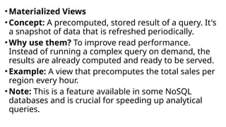 •Materialized Views
•Concept: A precomputed, stored result of a query. It's
a snapshot of data that is refreshed periodically.
•Why use them? To improve read performance.
Instead of running a complex query on demand, the
results are already computed and ready to be served.
•Example: A view that precomputes the total sales per
region every hour.
•Note: This is a feature available in some NoSQL
databases and is crucial for speeding up analytical
queries.
 