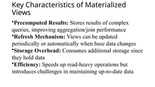 Key Characteristics of Materialized
Views
•Precomputed Results: Stores results of complex
queries, improving aggregation/join performance
•Refresh Mechanism: Views can be updated
periodically or automatically when base data changes
•Storage Overhead: Consumes additional storage since
they hold data
•Efficiency: Speeds up read-heavy operations but
introduces challenges in maintaining up-to-date data
 