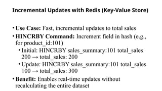 Incremental Updates with Redis (Key-Value Store)
•Use Case: Fast, incremental updates to total sales
•HINCRBY Command: Increment field in hash (e.g.,
for product_id:101)
•Initial: HINCRBY sales_summary:101 total_sales
200 → total_sales: 200
•Update: HINCRBY sales_summary:101 total_sales
100 → total_sales: 300
•Benefit: Enables real-time updates without
recalculating the entire dataset
 