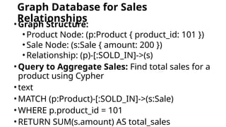 Graph Database for Sales
Relationships
•Graph Structure:
•Product Node: (p:Product { product_id: 101 })
•Sale Node: (s:Sale { amount: 200 })
•Relationship: (p)-[:SOLD_IN]->(s)
•Query to Aggregate Sales: Find total sales for a
product using Cypher
•text
•MATCH (p:Product)-[:SOLD_IN]->(s:Sale)
•WHERE p.product_id = 101
•RETURN SUM(s.amount) AS total_sales
 