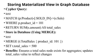 Storing Materialized View in Graph Database
• Cypher Query:
• text
• MATCH (p:Product)-[:SOLD_IN]->(s:Sale)
• WHERE p.product_id = 101
• RETURN SUM(s.amount) AS total_sales
• Store in Database (Using MERGE):
• text
• MERGE (t:TotalSales { product_id: 101 })
• SET t.total_sales = 500
• Benefits: Ensures a total sales node exists for aggregates; updates
total_sales value to reflect changes
 