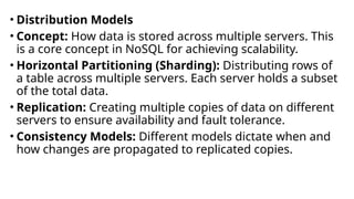 • Distribution Models
• Concept: How data is stored across multiple servers. This
is a core concept in NoSQL for achieving scalability.
• Horizontal Partitioning (Sharding): Distributing rows of
a table across multiple servers. Each server holds a subset
of the total data.
• Replication: Creating multiple copies of data on different
servers to ensure availability and fault tolerance.
• Consistency Models: Different models dictate when and
how changes are propagated to replicated copies.
 