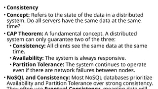 • Consistency
• Concept: Refers to the state of the data in a distributed
system. Do all servers have the same data at the same
time?
• CAP Theorem: A fundamental concept. A distributed
system can only guarantee two of the three:
• Consistency: All clients see the same data at the same
time.
• Availability: The system is always responsive.
• Partition Tolerance: The system continues to operate
even if there are network failures between nodes.
• NoSQL and Consistency: Most NoSQL databases prioritize
Availability and Partition Tolerance over strong consistency.
 
