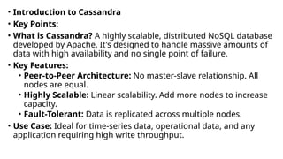 • Introduction to Cassandra
• Key Points:
• What is Cassandra? A highly scalable, distributed NoSQL database
developed by Apache. It's designed to handle massive amounts of
data with high availability and no single point of failure.
• Key Features:
• Peer-to-Peer Architecture: No master-slave relationship. All
nodes are equal.
• Highly Scalable: Linear scalability. Add more nodes to increase
capacity.
• Fault-Tolerant: Data is replicated across multiple nodes.
• Use Case: Ideal for time-series data, operational data, and any
application requiring high write throughput.
 
