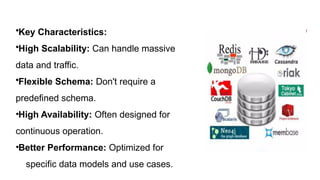 •Key Characteristics:
•High Scalability: Can handle massive amounts of
data and traffic.
•Flexible Schema: Don't require a
predefined schema.
•High Availability: Often designed for
continuous operation.
•Better Performance: Optimized for
specific data models and use cases.
 