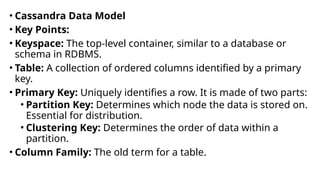 • Cassandra Data Model
• Key Points:
• Keyspace: The top-level container, similar to a database or
schema in RDBMS.
• Table: A collection of ordered columns identified by a primary
key.
• Primary Key: Uniquely identifies a row. It is made of two parts:
• Partition Key: Determines which node the data is stored on.
Essential for distribution.
• Clustering Key: Determines the order of data within a
partition.
• Column Family: The old term for a table.
 
