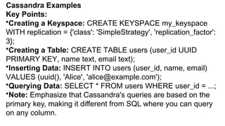 Cassandra Examples
Key Points:
•Creating a Keyspace: CREATE KEYSPACE my_keyspace
WITH replication = {'class': 'SimpleStrategy', 'replication_factor':
3};
•Creating a Table: CREATE TABLE users (user_id UUID
PRIMARY KEY, name text, email text);
•Inserting Data: INSERT INTO users (user_id, name, email)
VALUES (uuid(), 'Alice', 'alice@example.com');
•Querying Data: SELECT * FROM users WHERE user_id = ...;
•Note: Emphasize that Cassandra's queries are based on the
primary key, making it different from SQL where you can query
on any column.
 