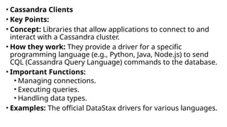 • Cassandra Clients
• Key Points:
• Concept: Libraries that allow applications to connect to and
interact with a Cassandra cluster.
• How they work: They provide a driver for a specific
programming language (e.g., Python, Java, Node.js) to send
CQL (Cassandra Query Language) commands to the database.
• Important Functions:
• Managing connections.
• Executing queries.
• Handling data types.
• Examples: The official DataStax drivers for various languages.
 