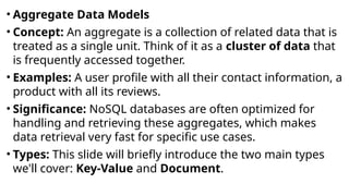 • Aggregate Data Models
• Concept: An aggregate is a collection of related data that is
treated as a single unit. Think of it as a cluster of data that
is frequently accessed together.
• Examples: A user profile with all their contact information, a
product with all its reviews.
• Significance: NoSQL databases are often optimized for
handling and retrieving these aggregates, which makes
data retrieval very fast for specific use cases.
• Types: This slide will briefly introduce the two main types
we'll cover: Key-Value and Document.
 