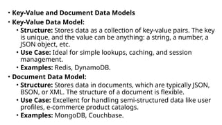 • Key-Value and Document Data Models
• Key-Value Data Model:
• Structure: Stores data as a collection of key-value pairs. The key
is unique, and the value can be anything: a string, a number, a
JSON object, etc.
• Use Case: Ideal for simple lookups, caching, and session
management.
• Examples: Redis, DynamoDB.
• Document Data Model:
• Structure: Stores data in documents, which are typically JSON,
BSON, or XML. The structure of a document is flexible.
• Use Case: Excellent for handling semi-structured data like user
profiles, e-commerce product catalogs.
• Examples: MongoDB, Couchbase.
 