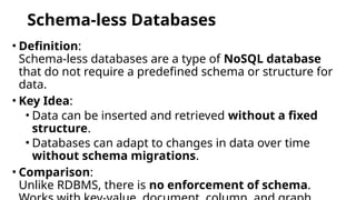 Schema-less Databases
• Definition:
Schema-less databases are a type of NoSQL database
that do not require a predefined schema or structure for
data.
• Key Idea:
• Data can be inserted and retrieved without a fixed
structure.
• Databases can adapt to changes in data over time
without schema migrations.
• Comparison:
Unlike RDBMS, there is no enforcement of schema.
 