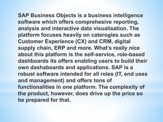 SAP Business Objects is a business intelligence
software which offers comprehesive reporting,
analysis and interactive data visualisation. The
platform focuses heavily on caterogies such as
Customer Experience (CX) and CRM, digital
supply chain, ERP and more. What’s really nice
about this platform is the self-service, role-based
dashboards its offers enabling users to build their
own dashaboards and applications. SAP is a
robust software intended for all roles (IT, end uses
and management) and offers tons of
functionalities in one platform. The complexity of
the product, however, does drive up the price so
be prepared for that.
 
