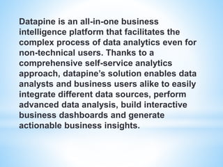 Datapine is an all-in-one business
intelligence platform that facilitates the
complex process of data analytics even for
non-technical users. Thanks to a
comprehensive self-service analytics
approach, datapine’s solution enables data
analysts and business users alike to easily
integrate different data sources, perform
advanced data analysis, build interactive
business dashboards and generate
actionable business insights.
 