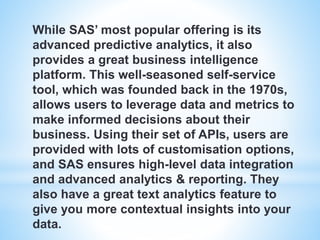 While SAS’ most popular offering is its
advanced predictive analytics, it also
provides a great business intelligence
platform. This well-seasoned self-service
tool, which was founded back in the 1970s,
allows users to leverage data and metrics to
make informed decisions about their
business. Using their set of APIs, users are
provided with lots of customisation options,
and SAS ensures high-level data integration
and advanced analytics & reporting. They
also have a great text analytics feature to
give you more contextual insights into your
data.
 
