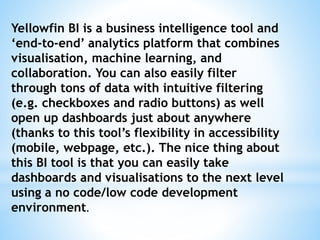 Yellowfin BI is a business intelligence tool and
‘end-to-end’ analytics platform that combines
visualisation, machine learning, and
collaboration. You can also easily filter
through tons of data with intuitive filtering
(e.g. checkboxes and radio buttons) as well
open up dashboards just about anywhere
(thanks to this tool’s flexibility in accessibility
(mobile, webpage, etc.). The nice thing about
this BI tool is that you can easily take
dashboards and visualisations to the next level
using a no code/low code development
environment.
 