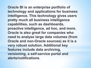 Oracle BI is an enterprise portfolio of
technology and applications for business
intelligence. This technology gives users
pretty much all business intelligence
capabilities, such as dashboards,
proactive intelligence, ad hoc, and more.
Oracle is also great for companies who
need to analyse large data volumes (from
Oracle and non-Oracle sources) as it is a
very robust solution. Additional key
features include data archiving,
versioning, a self-service portal and
alerts/notifications.
 