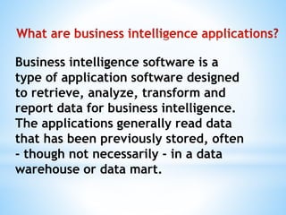 Business intelligence software is a
type of application software designed
to retrieve, analyze, transform and
report data for business intelligence.
The applications generally read data
that has been previously stored, often
- though not necessarily - in a data
warehouse or data mart.
 