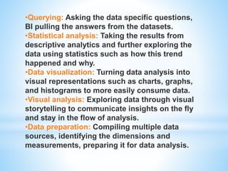 •Querying: Asking the data specific questions,
BI pulling the answers from the datasets.
•Statistical analysis: Taking the results from
descriptive analytics and further exploring the
data using statistics such as how this trend
happened and why.
•Data visualization: Turning data analysis into
visual representations such as charts, graphs,
and histograms to more easily consume data.
•Visual analysis: Exploring data through visual
storytelling to communicate insights on the fly
and stay in the flow of analysis.
•Data preparation: Compiling multiple data
sources, identifying the dimensions and
measurements, preparing it for data analysis.
 