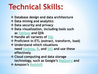  Database design and data architecture
 Data mining and analytics
 Data security and privacy
 Data visualization, including tools such
as Tableau and Qlik
 Handle all variants of SQL
 Proficient in ETL (extract, transform, load)
 Understand which situations
need Hadoop, R, and SAS and use these
effectively
 Cloud computing and data storage
technology, such as Google’s BigQuery and
 Amazon’s Redshift
 