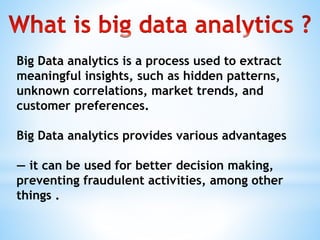 Big Data analytics is a process used to extract
meaningful insights, such as hidden patterns,
unknown correlations, market trends, and
customer preferences.
Big Data analytics provides various advantages
— it can be used for better decision making,
preventing fraudulent activities, among other
things .
 