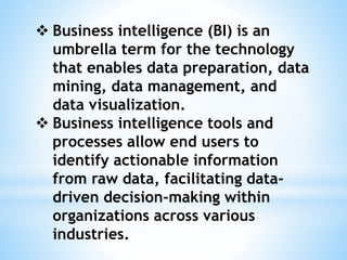  Business intelligence (BI) is an
umbrella term for the technology
that enables data preparation, data
mining, data management, and
data visualization.
 Business intelligence tools and
processes allow end users to
identify actionable information
from raw data, facilitating data-
driven decision-making within
organizations across various
industries.
 