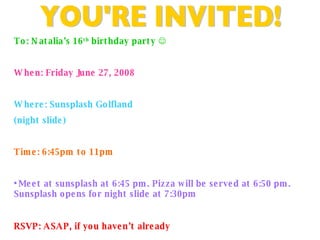 YOU'RE INVITED! To: Natalia’s 16 th  birthday party   When: Friday June 27, 2008 Where: Sunsplash Golfland (night slide) Time: 6:45pm to 11pm • Meet at sunsplash at 6:45 pm. Pizza will be served at 6:50 pm. Sunsplash opens for night slide at 7:30pm RSVP: ASAP, if you haven’t already   