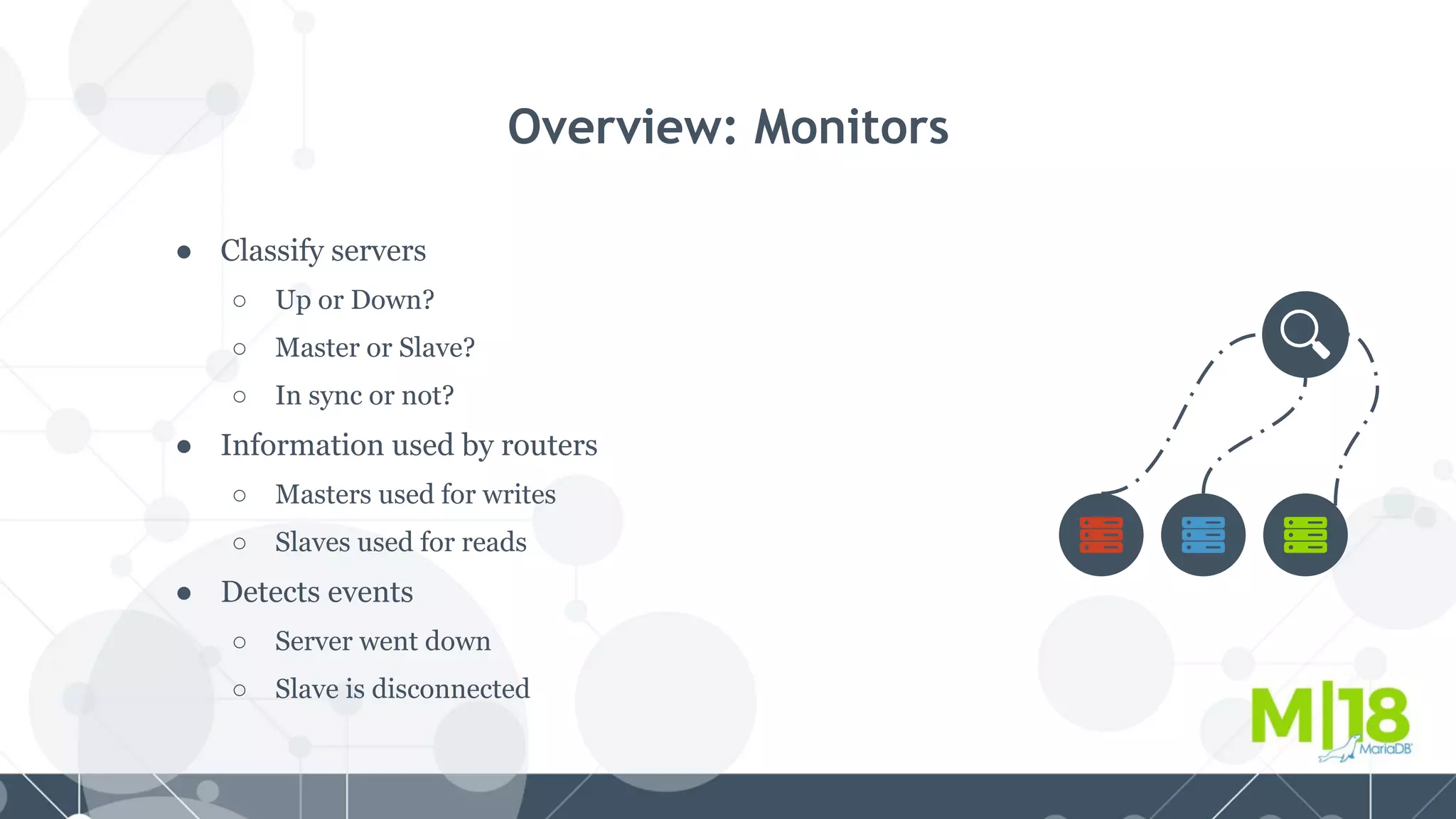 ● Classify servers
○ Up or Down?
○ Master or Slave?
○ In sync or not?
● Information used by routers
○ Masters used for writes
○ Slaves used for reads
● Detects events
○ Server went down
○ Slave is disconnected
Overview: Monitors
 