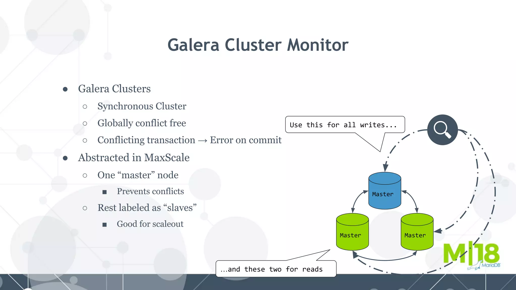 ● Galera Clusters
○ Synchronous Cluster
○ Globally conflict free
○ Conflicting transaction → Error on commit
● Abstracted in MaxScale
○ One “master” node
■ Prevents conflicts
○ Rest labeled as “slaves”
■ Good for scaleout
Galera Cluster Monitor
Master
MasterMaster
Use this for all writes...
…and these two for reads
 