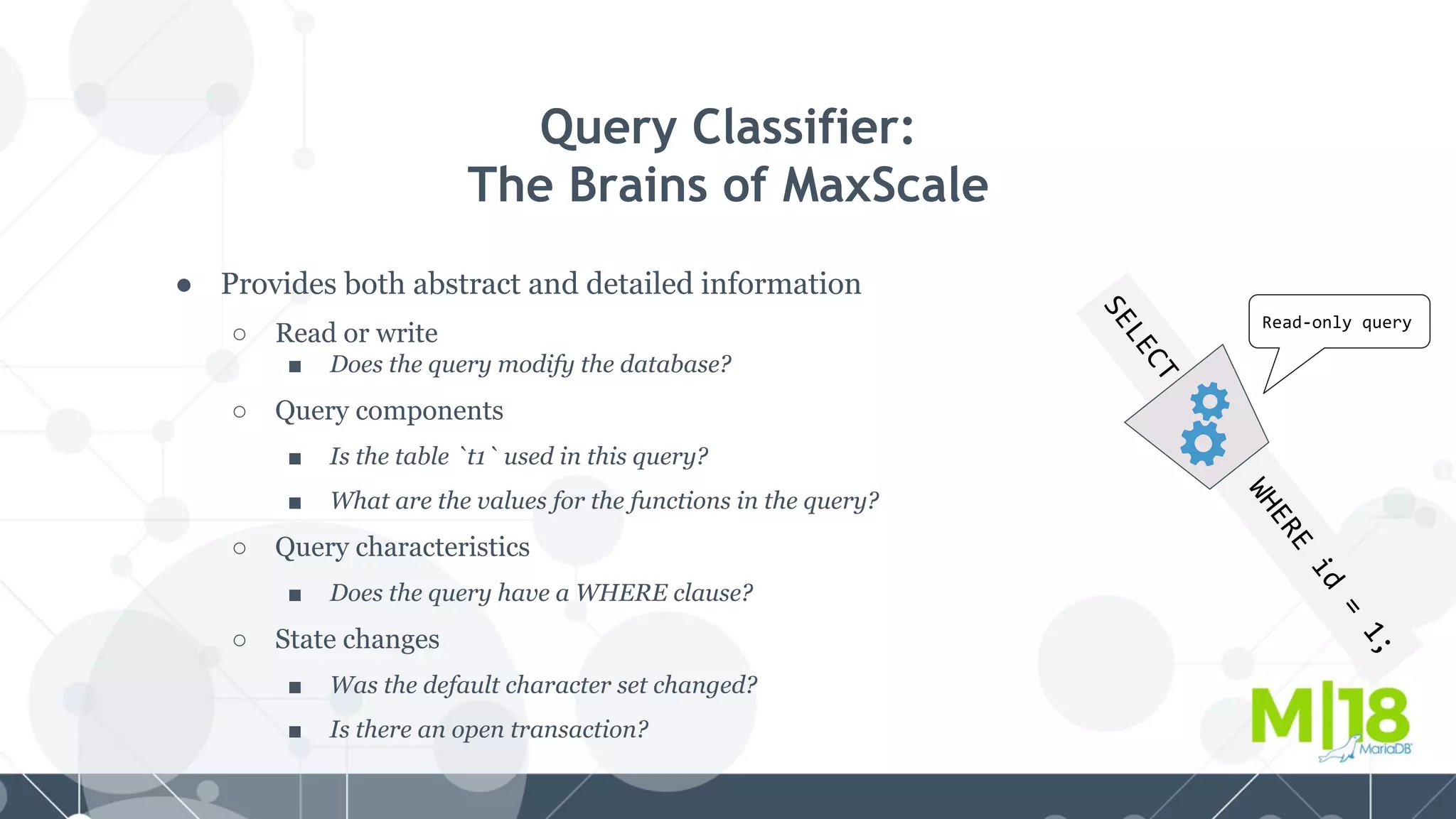 SELECT
WHERE
id
=
1;
● Provides both abstract and detailed information
○ Read or write
■ Does the query modify the database?
○ Query components
■ Is the table `t1` used in this query?
■ What are the values for the functions in the query?
○ Query characteristics
■ Does the query have a WHERE clause?
○ State changes
■ Was the default character set changed?
■ Is there an open transaction?
Query Classifier:
The Brains of MaxScale
Read-only query
 