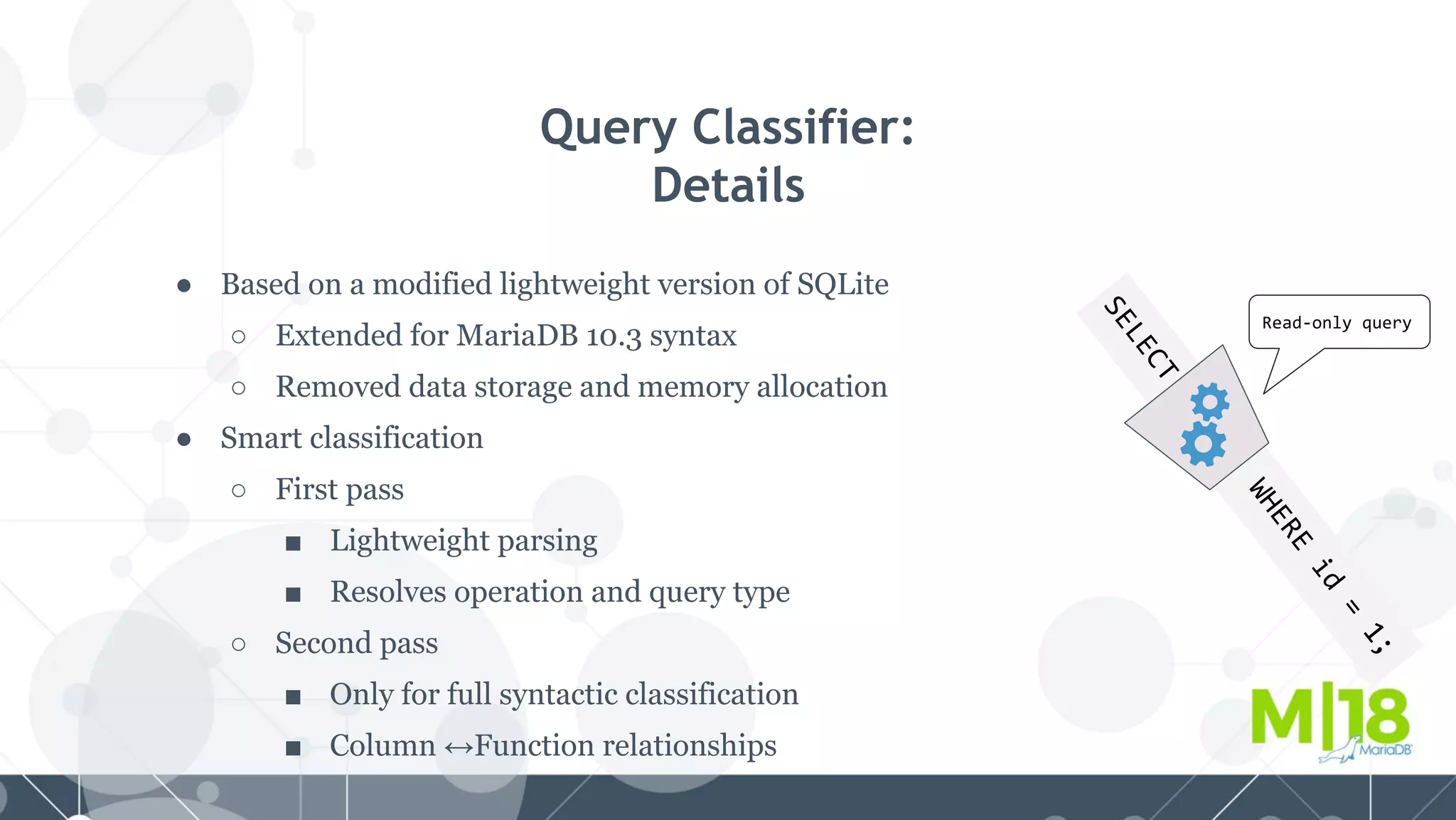 SELECT
WHERE
id
=
1;
Query Classifier:
Details
● Based on a modified lightweight version of SQLite
○ Extended for MariaDB 10.3 syntax
○ Removed data storage and memory allocation
● Smart classification
○ First pass
■ Lightweight parsing
■ Resolves operation and query type
○ Second pass
■ Only for full syntactic classification
■ Column ↔Function relationships
Read-only query
 