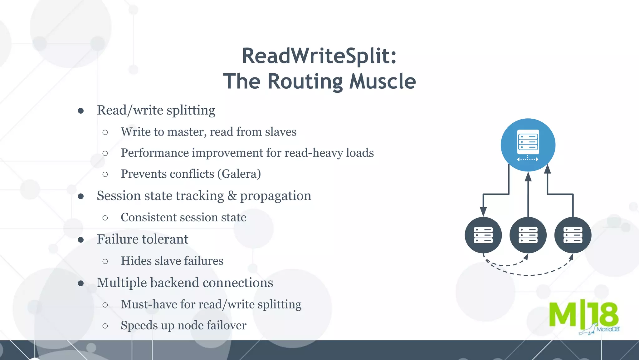 ● Read/write splitting
○ Write to master, read from slaves
○ Performance improvement for read-heavy loads
○ Prevents conflicts (Galera)
● Session state tracking & propagation
○ Consistent session state
● Failure tolerant
○ Hides slave failures
● Multiple backend connections
○ Must-have for read/write splitting
○ Speeds up node failover
ReadWriteSplit:
The Routing Muscle
 
