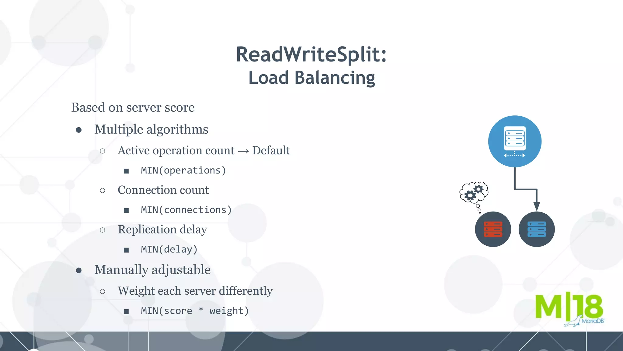 Based on server score
● Multiple algorithms
○ Active operation count → Default
■ MIN(operations)
○ Connection count
■ MIN(connections)
○ Replication delay
■ MIN(delay)
● Manually adjustable
○ Weight each server differently
■ MIN(score * weight)
ReadWriteSplit:
Load Balancing
 