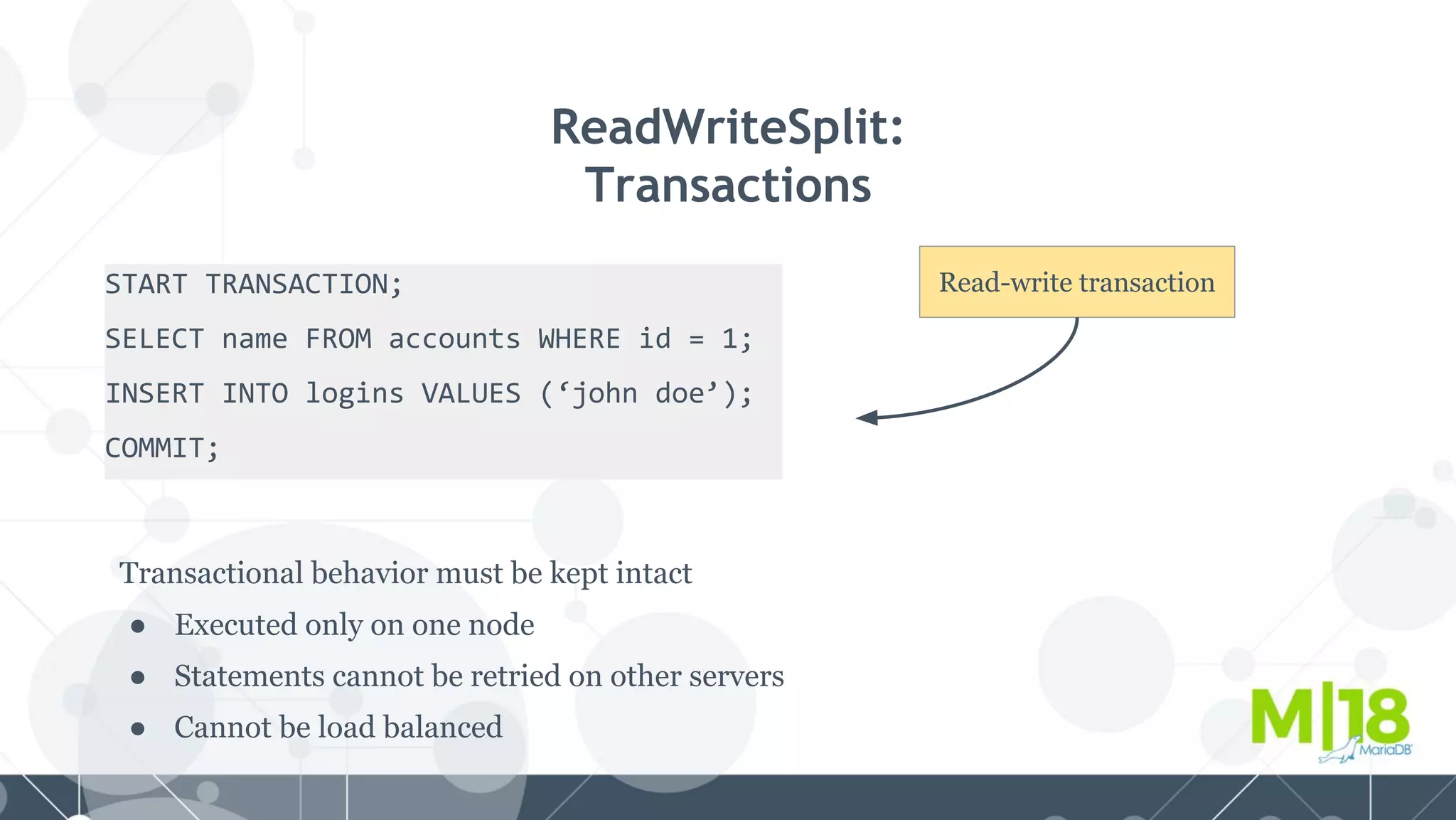 START TRANSACTION;
SELECT name FROM accounts WHERE id = 1;
INSERT INTO logins VALUES (‘john doe’);
COMMIT;
ReadWriteSplit:
Transactions
Transactional behavior must be kept intact
● Executed only on one node
● Statements cannot be retried on other servers
● Cannot be load balanced
Read-write transaction
 