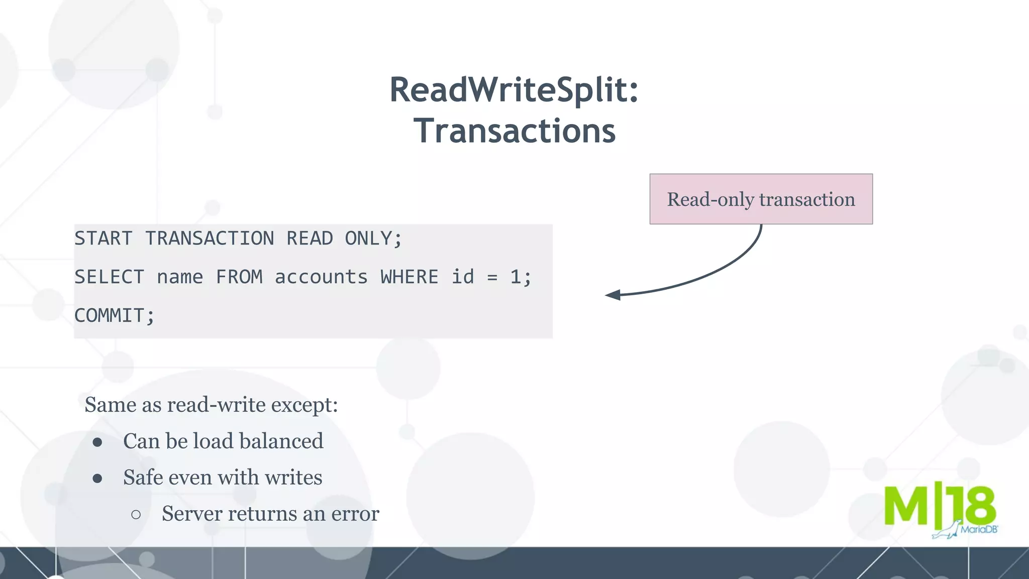 START TRANSACTION READ ONLY;
SELECT name FROM accounts WHERE id = 1;
COMMIT;
ReadWriteSplit:
Transactions
Same as read-write except:
● Can be load balanced
● Safe even with writes
○ Server returns an error
Read-only transaction
 