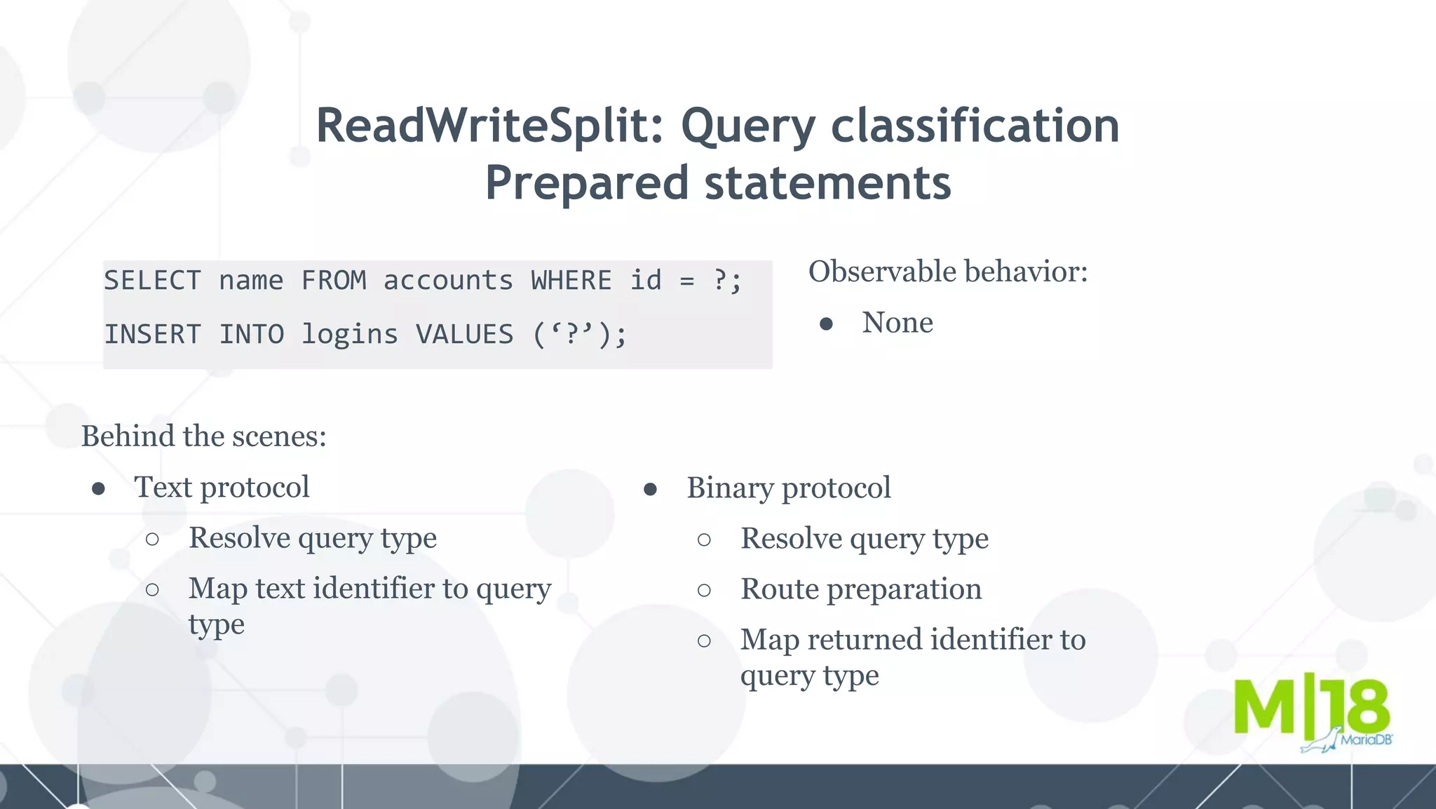 SELECT name FROM accounts WHERE id = ?;
INSERT INTO logins VALUES (‘?’);
ReadWriteSplit: Query classification
Prepared statements
Observable behavior:
● None
Behind the scenes:
● Text protocol
○ Resolve query type
○ Map text identifier to query
type
● Binary protocol
○ Resolve query type
○ Route preparation
○ Map returned identifier to
query type
 